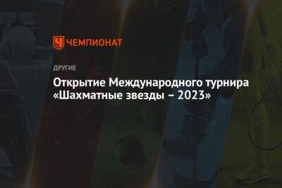 Открытие Международного турнира «Шахматные звезды – 2023»