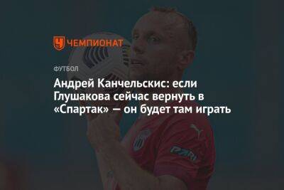 Андрей Канчельскис: если Глушакова сейчас вернуть в «Спартак» — он будет там играть