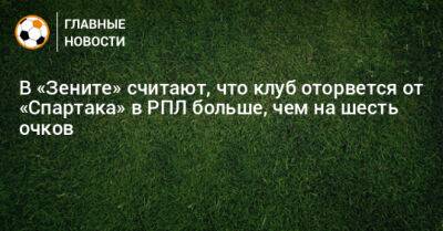 В «Зените» считают, что клуб оторвется от «Спартака» в РПЛ больше, чем на шесть очков
