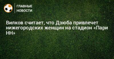 Вилков считает, что Дзюба привлечет нижегородских женщин на стадион «Пари НН»