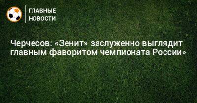 Черчесов: «Зенит» заслуженно выглядит главным фаворитом чемпионата России»