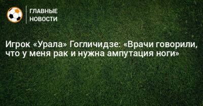 Игрок «Урала» Гогличидзе: «Врачи говорили, что у меня рак и нужна ампутация ноги»