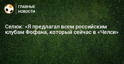 Селюк: «Я предлагал всем российским клубам Фофана, который сейчас в «Челси»