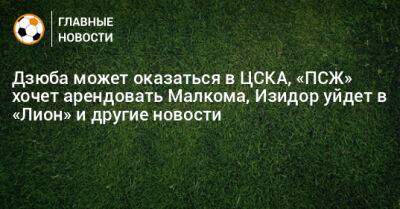 Дзюба может оказаться в ЦСКА, «ПСЖ» хочет арендовать Малкома, Изидор уйдет в «Лион» и другие новости