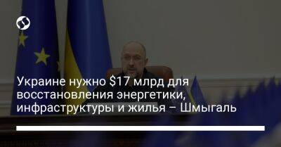 Денис Шмыгаль - Украине нужно $17 млрд для восстановления энергетики, инфраструктуры и жилья – Шмыгаль - liga.net - Украина