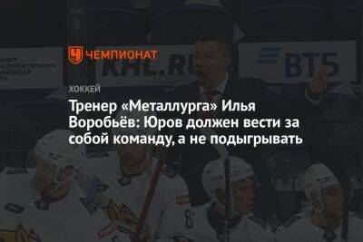 Тренер «Металлурга» Илья Воробьёв: Юров должен вести за собой команду, а не подыгрывать