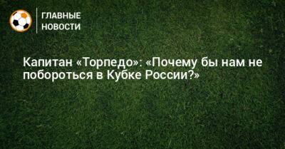 Капитан «Торпедо»: «Почему бы нам не побороться в Кубке России?»