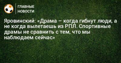 Яровинский: «Драма – когда гибнут люди, а не когда вылетаешь из РПЛ. Спортивные драмы не сравнить с тем, что мы наблюдаем сейчас»