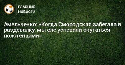 Амельченко: «Когда Смородская забегала в раздевалку, мы еле успевали окутаться полотенцами»