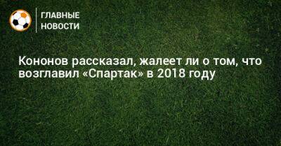 Кононов рассказал, жалеет ли о том, что возглавил «Спартак» в 2018 году