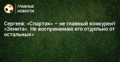 Сергеев: «Спартак» – не главный конкурент «Зенита». Не воспринимаю его отдельно от остальных»