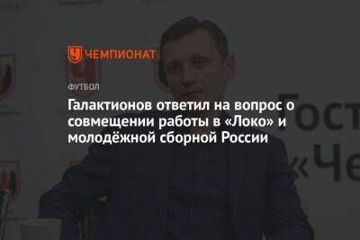 Галактионов ответил на вопрос о совмещении работы в «Локо» и молодёжной сборной России