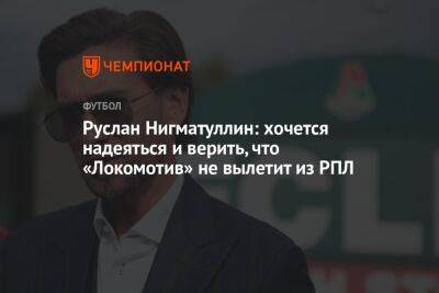 Руслан Нигматуллин: хочется надеяться и верить, что «Локомотив» не вылетит из РПЛ