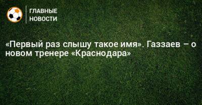 «Первый раз слышу такое имя». Газзаев – о новом тренере «Краснодара»