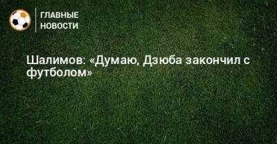 Шалимов: «Думаю, Дзюба закончил с футболом»