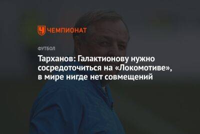 Тарханов: Галактионову нужно сосредоточиться на «Локомотиве», в мире нигде нет совмещений