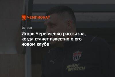 Игорь Черевченко рассказал, когда станет известно о его новом клубе