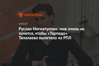 Руслан Нигматуллин: мне очень не хочется, чтобы «Торпедо» Талалаева вылетело из РПЛ