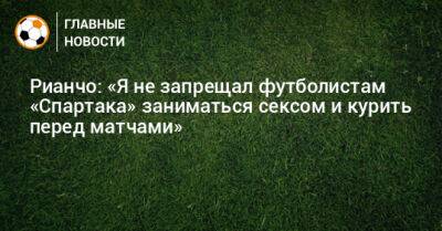 Рианчо: «Я не запрещал футболистам «Спартака» заниматься сексом и курить перед матчами»