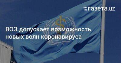 Тедрос Гебрейесус - ВОЗ допускает возможность новых волн коронавируса - koronavirus.center - Китай - США - Узбекистан