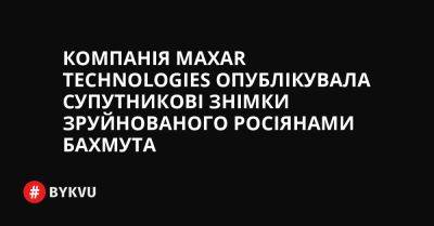 Компанія Maxar Technologies опублікувала супутникові знімки зруйнованого росіянами Бахмута