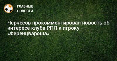 Черчесов прокомментировал новость об интересе клуба РПЛ к игроку «Ференцвароша»