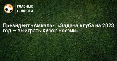 Президент «Амкала»: «Задача клуба на 2023 год – выиграть Кубок России»