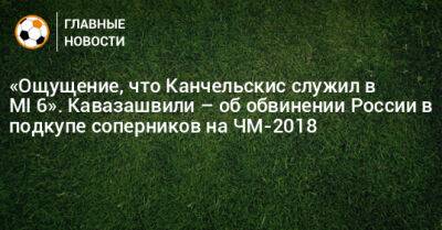 «Ощущение, что Канчельскис служил в MI‑6». Кавазашвили – об обвинении России в подкупе соперников на ЧМ-2018