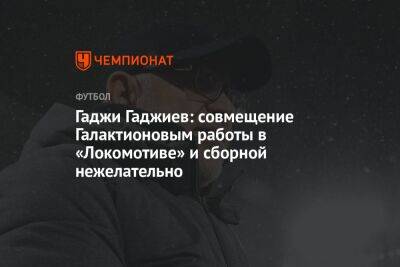 Гаджи Гаджиев: совмещение Галактионовым работы в «Локомотиве» и сборной нежелательно