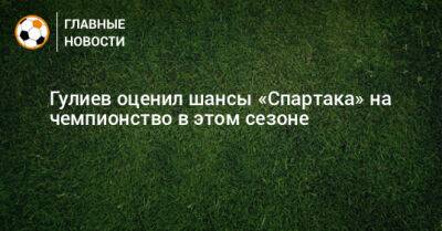 Гулиев оценил шансы «Спартака» на чемпионство в этом сезоне