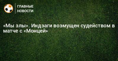 Симон Индзаги - «Мы злы». Индзаги возмущен судейством в матче с «Монцей» - bombardir.ru