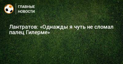 Лантратов: «Однажды я чуть не сломал палец Гилерме»