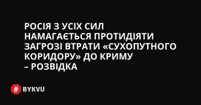Росія з усіх сил намагається протидіяти загрозі втрати «сухопутного коридору» до Криму – розвідка - bykvu.com - Украина - Росія