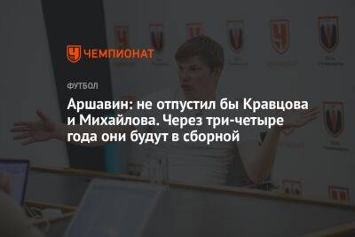 Аршавин: не отпустил бы Кравцова и Михайлова. Через три-четыре года они будут в сборной