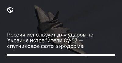 Россия использует для ударов по Украине истребители Су-57 — спутниковое фото аэродрома - liga.net - Россия - Украина - Англия - Астраханская обл. - Ахтубинск