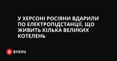 У Херсоні росіяни вдарили по електропідстанції, що живить кілька великих котелень - bykvu.com - Украина - Twitter