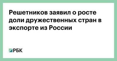 Решетников заявил о росте доли дружественных стран в экспорте из России