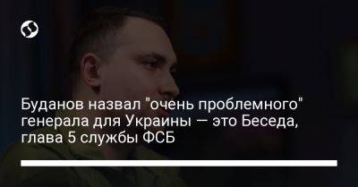 Буданов назвал "очень проблемного" генерала для Украины — это Беседа, глава 5 службы ФСБ