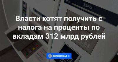 Власти хотят получить с налога на проценты по вкладам 312 млрд рублей