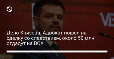 Дело Князева. Адвокат пошел на соглашение со следствием и обязан отдать 50 млн на ВСУ