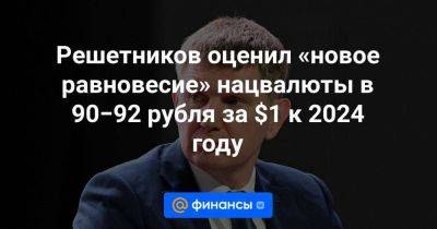 Решетников оценил «новое равновесие» нацвалюты в 90−92 рубля за $1 к 2024 году