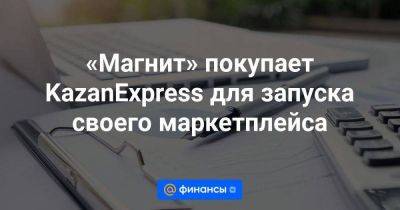 «Магнит» покупает KazanExpress для запуска своего маркетплейса