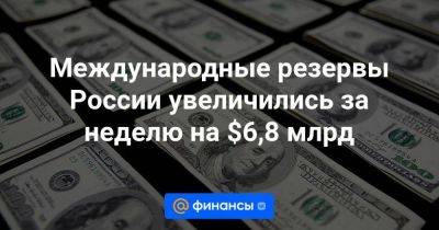 Международные резервы России увеличились за неделю на $6,8 млрд