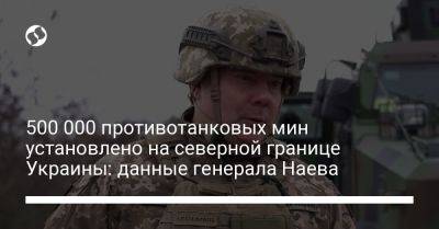 500 000 противотанковых мин установлено на северной границе Украины: данные генерала Наева
