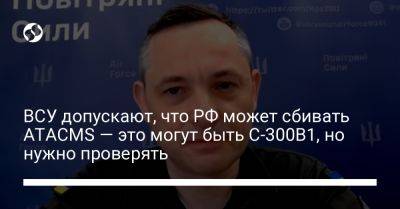 Юрий Игнат - ВСУ допускают, что РФ может сбивать ATACMS — это могут быть С-300В1, но нужно проверять - liga.net - Москва - Россия - Украина