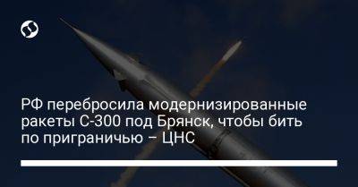 РФ перебросила модернизированные ракеты С-300 под Брянск, чтобы бить по приграничью – ЦНС
