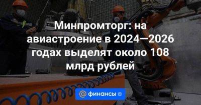 Минпромторг: на авиастроение в 2024—2026 годах выделят около 108 млрд рублей
