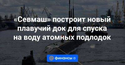 «Севмаш» построит новый плавучий док для спуска на воду атомных подлодок