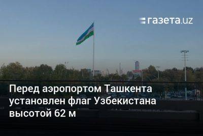 Перед аэропортом Ташкента установлен флаг Узбекистана высотой 62 м