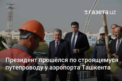 Президент прошёлся по строящемуся путепроводу у аэропорта Ташкента